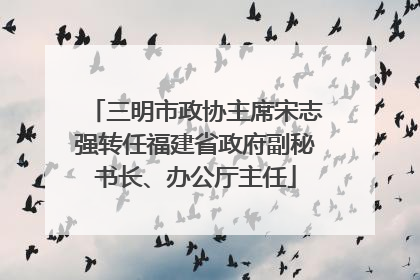 三明市政协主席宋志强转任福建省政府副秘书长、办公厅主任