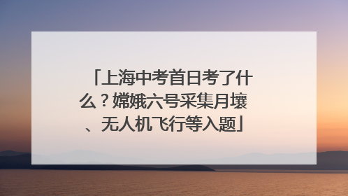 上海中考首日考了什么？嫦娥六号采集月壤、无人机飞行等入题