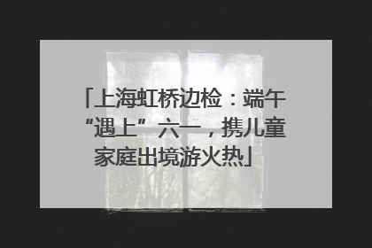 上海虹桥边检：端午“遇上”六一，携儿童家庭出境游火热