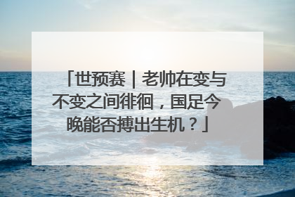 世预赛｜老帅在变与不变之间徘徊，国足今晚能否搏出生机？