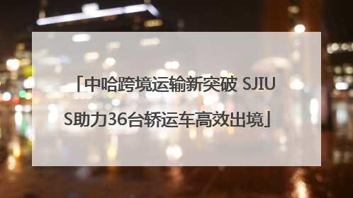 中哈跨境运输新突破 SJIUS助力36台轿运车高效出境