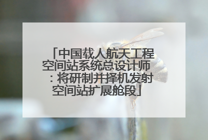 中国载人航天工程空间站系统总设计师：将研制并择机发射空间站扩展舱段