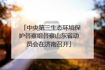 中央第三生态环境保护督察组督察山东省动员会在济南召开