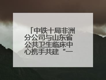 中铁十局非洲分公司与山东省公共卫生临床中心携手共建“一带一路”多学科诊疗协作网