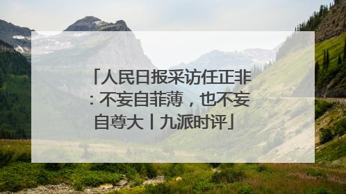 人民日报采访任正非：不妄自菲薄，也不妄自尊大丨九派时评