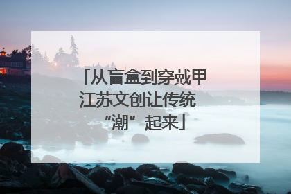 从盲盒到穿戴甲 江苏文创让传统“潮”起来
