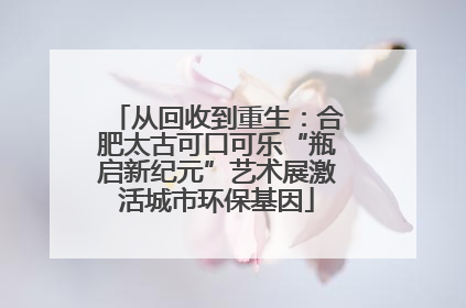 从回收到重生：合肥太古可口可乐“瓶启新纪元”艺术展激活城市环保基因