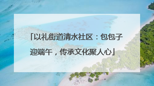 以礼街道清水社区：包包子迎端午，传承文化聚人心