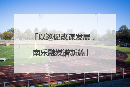 以巡促改谋发展，南乐融媒谱新篇
