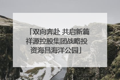 双向奔赴 共启新篇 祥源控股集团战略投资海昌海洋公园