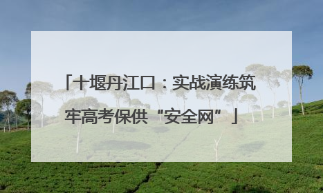 十堰丹江口：实战演练筑牢高考保供“安全网”