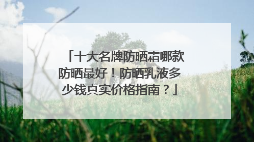 十大名牌防晒霜哪款防晒最好！防晒乳液多少钱真实价格指南？