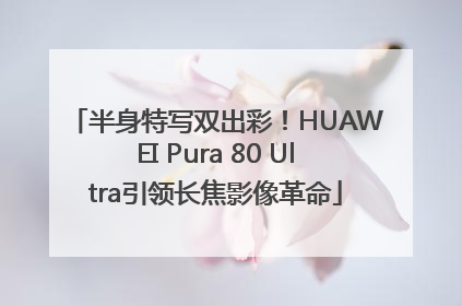 半身特写双出彩！HUAWEI Pura 80 Ultra引领长焦影像革命