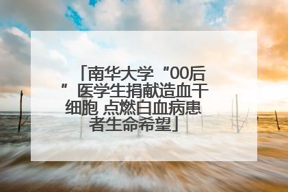南华大学“00后”医学生捐献造血干细胞 点燃白血病患者生命希望