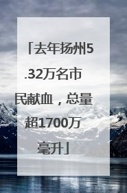 去年扬州5.32万名市民献血，总量超1700万毫升