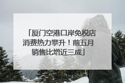 厦门空港口岸免税店消费热力攀升！前五月销售比增近三成