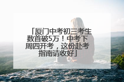 厦门中考初三考生数首破5万！中考下周四开考，这份赴考指南请收好