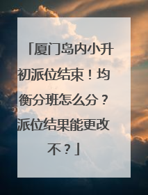 厦门岛内小升初派位结束！均衡分班怎么分？派位结果能更改不？