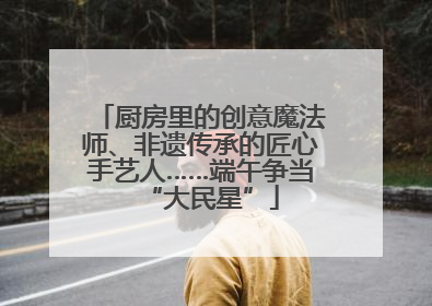 厨房里的创意魔法师、非遗传承的匠心手艺人……端午争当“大民星”
