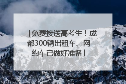免费接送高考生！成都300辆出租车、网约车已做好准备
