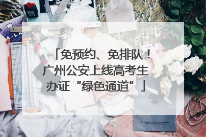 免预约、免排队！广州公安上线高考生办证“绿色通道”