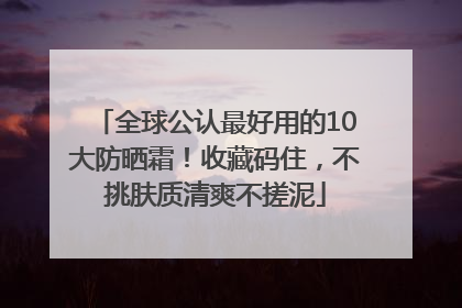 全球公认最好用的10大防晒霜！收藏码住，不挑肤质清爽不搓泥