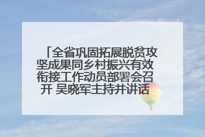 全省巩固拓展脱贫攻坚成果同乡村振兴有效衔接工作动员部署会召开 吴晓军主持并讲话 罗东川作安排部署