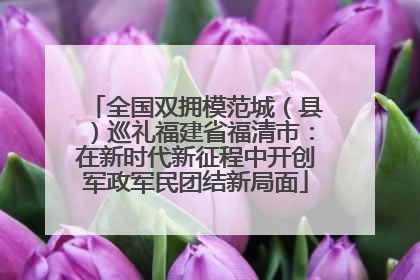 全国双拥模范城（县）巡礼福建省福清市：在新时代新征程中开创军政军民团结新局面