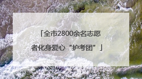 全市2800余名志愿者化身爱心“护考团”