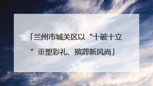 兰州市城关区以“十破十立”重塑彩礼、殡葬新风尚