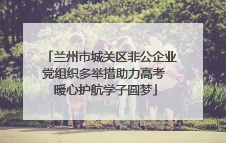 兰州市城关区非公企业党组织多举措助力高考 暖心护航学子圆梦