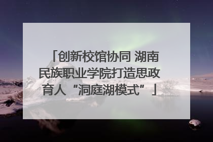 创新校馆协同 湖南民族职业学院打造思政育人“洞庭湖模式”