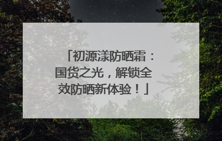 初源漾防晒霜：国货之光，解锁全效防晒新体验！