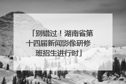 别错过！湖南省第十四届新闻影像研修班招生进行时