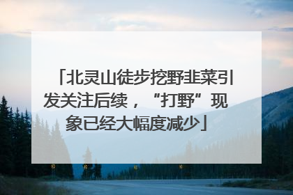北灵山徒步挖野韭菜引发关注后续，“打野”现象已经大幅度减少