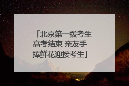 北京第一拨考生高考结束 亲友手捧鲜花迎接考生