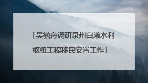 吴毓舟调研泉州白濑水利枢纽工程移民安置工作