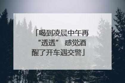喝到凌晨中午再“透透” 感觉酒醒了开车遇交警