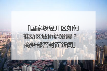 国家级经开区如何推动区域协调发展？商务部答封面新闻