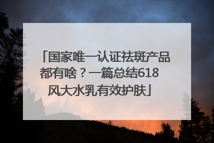国家唯一认证祛斑产品都有啥？一篇总结618风大水乳有效护肤