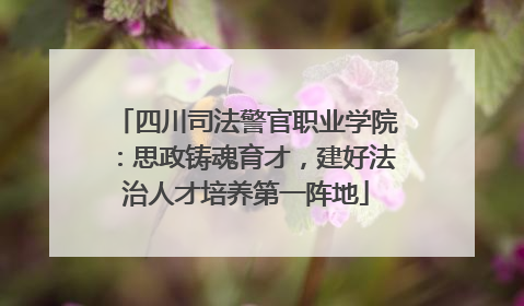 四川司法警官职业学院：思政铸魂育才，建好法治人才培养第一阵地