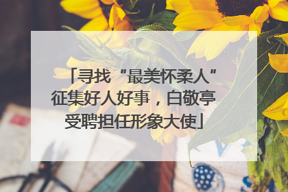 寻找“最美怀柔人”征集好人好事，白敬亭受聘担任形象大使