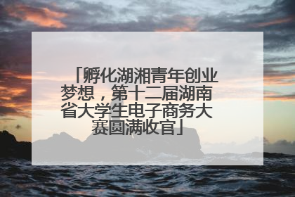 孵化湖湘青年创业梦想，第十二届湖南省大学生电子商务大赛圆满收官