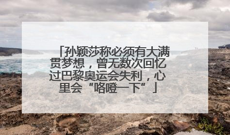 孙颖莎称必须有大满贯梦想，曾无数次回忆过巴黎奥运会失利，心里会“咯噔一下”