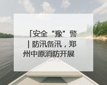 安全“豫”警｜防汛备汛，郑州中原消防开展水域实战演练