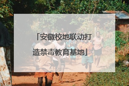 安徽校地联动打造禁毒教育基地