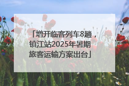 增开临客列车8趟，镇江站2025年暑期旅客运输方案出台