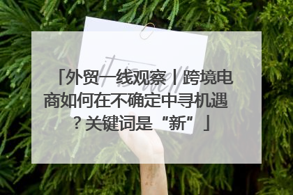 外贸一线观察丨跨境电商如何在不确定中寻机遇？关键词是“新”