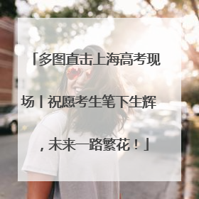 多图直击上海高考现场丨祝愿考生笔下生辉，未来一路繁花！