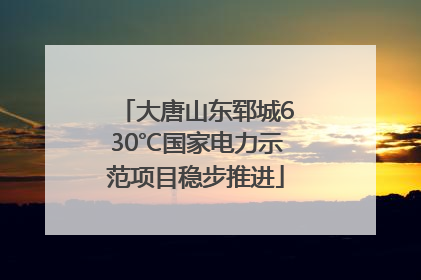 大唐山东郓城630℃国家电力示范项目稳步推进